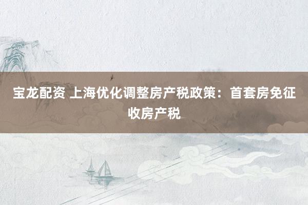 宝龙配资 上海优化调整房产税政策：首套房免征收房产税
