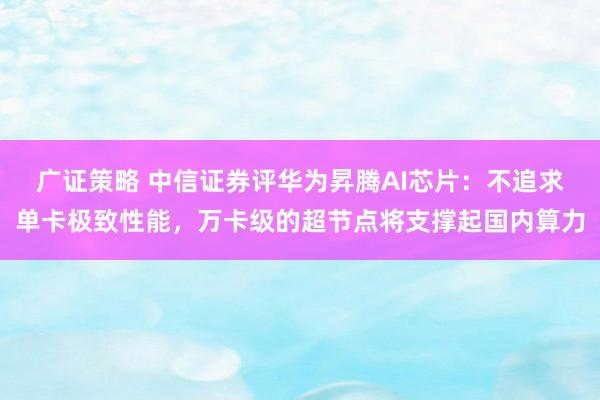 广证策略 中信证券评华为昇腾AI芯片：不追求单卡极致性能，万卡级的超节点将支撑起国内算力