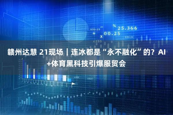 赣州达慧 21现场｜连冰都是“永不融化”的？AI+体育黑科技引爆服贸会