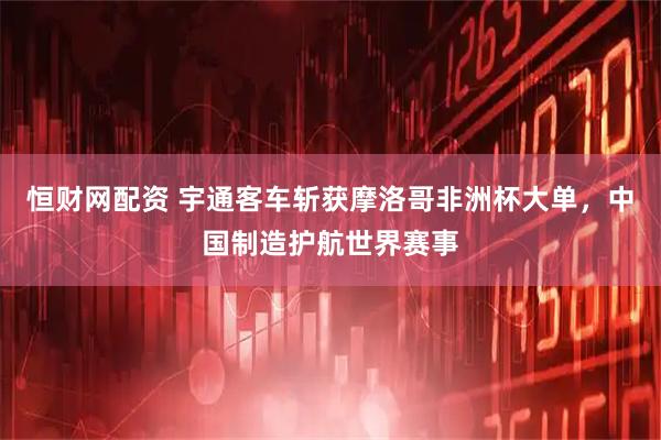 恒财网配资 宇通客车斩获摩洛哥非洲杯大单，中国制造护航世界赛事
