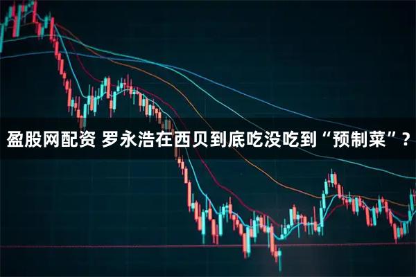 盈股网配资 罗永浩在西贝到底吃没吃到“预制菜”？