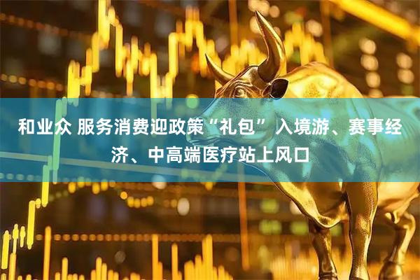 和业众 服务消费迎政策“礼包” 入境游、赛事经济、中高端医疗站上风口