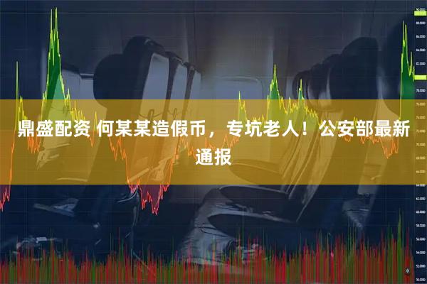 鼎盛配资 何某某造假币，专坑老人！公安部最新通报