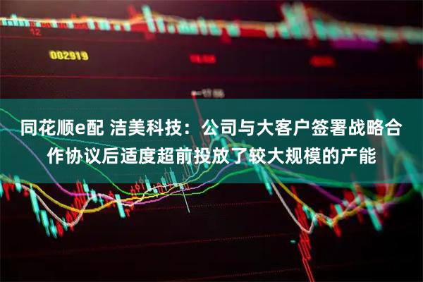 同花顺e配 洁美科技：公司与大客户签署战略合作协议后适度超前投放了较大规模的产能