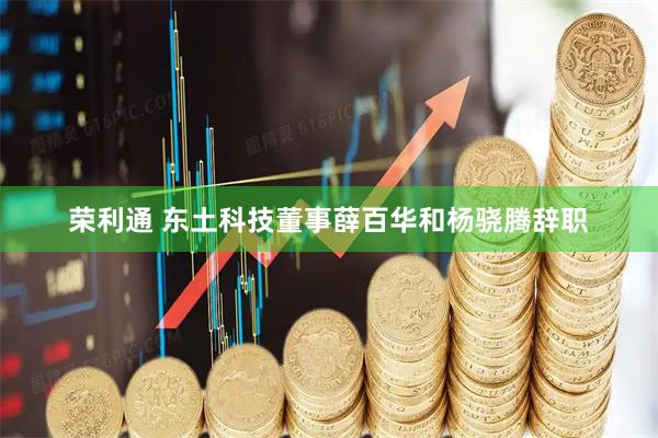 荣利通 东土科技董事薛百华和杨骁腾辞职