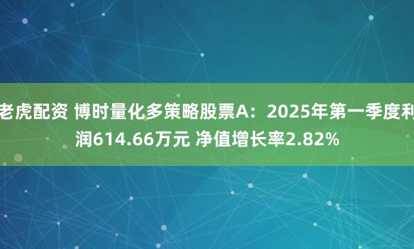 老虎配资 博时量化多策略股票A：2025年第一季度利润614.66万元 净值增长率2.82%
