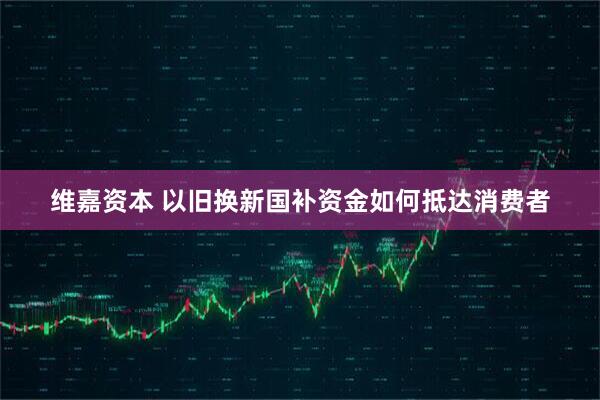 维嘉资本 以旧换新国补资金如何抵达消费者