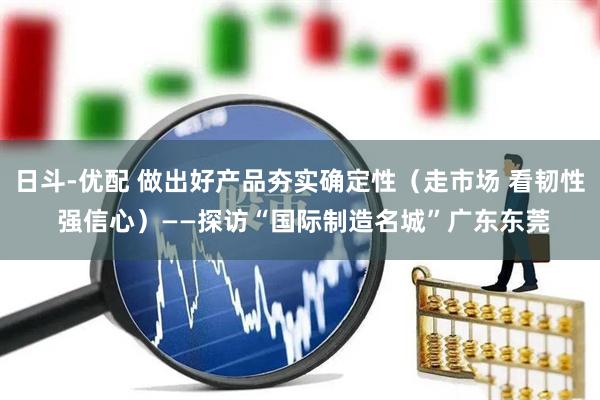 日斗-优配 做出好产品夯实确定性（走市场 看韧性 强信心）——探访“国际制造名城”广东东莞