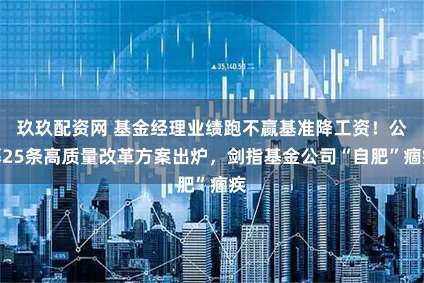 玖玖配资网 基金经理业绩跑不赢基准降工资！公募25条高质量改革方案出炉，剑指基金公司“自肥”痼疾
