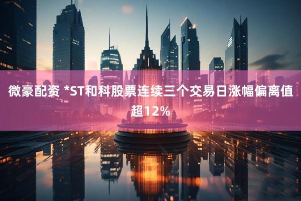微豪配资 *ST和科股票连续三个交易日涨幅偏离值超12%