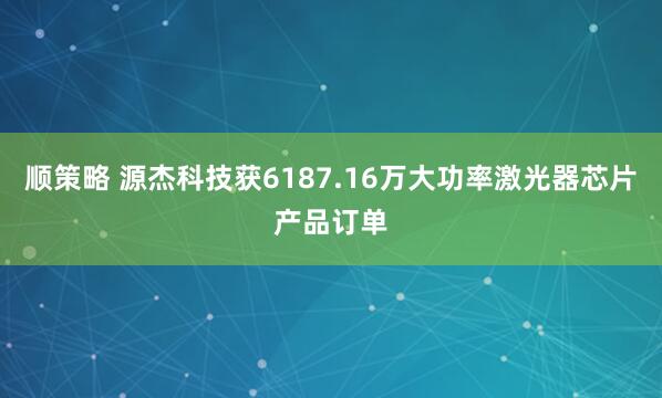 顺策略 源杰科技获6187.16万大功率激光器芯片产品订单