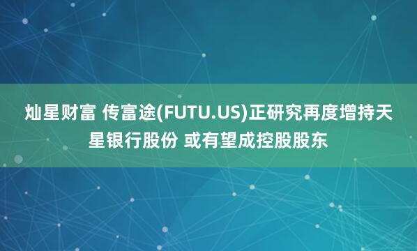 灿星财富 传富途(FUTU.US)正研究再度增持天星银行股份 或有望成控股股东