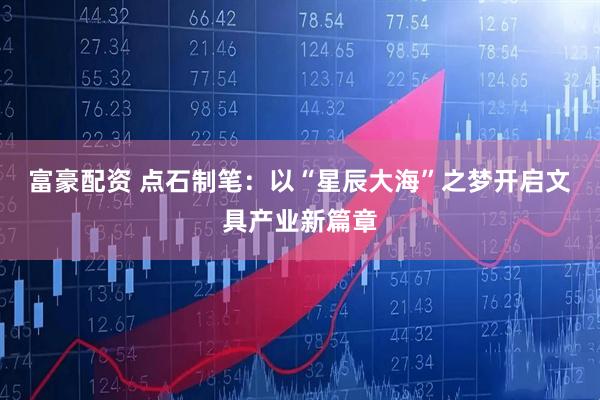 富豪配资 点石制笔：以“星辰大海”之梦开启文具产业新篇章