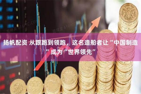 扬帆配资 从跟跑到领跑，这名造船者让“中国制造”成为“世界领先”