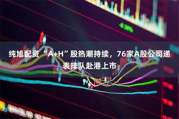纯旭配资 “A+H”股热潮持续，76家A股公司递表排队赴港上市
