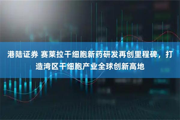 港陆证券 赛莱拉干细胞新药研发再创里程碑，打造湾区干细胞产业全球创新高地