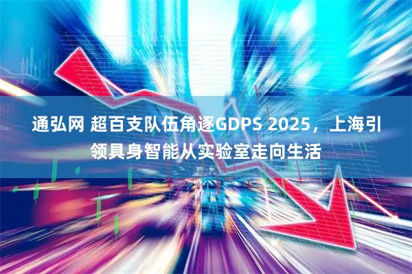 通弘网 超百支队伍角逐GDPS 2025，上海引领具身智能从实验室走向生活