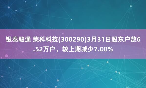 银泰融通 荣科科技(300290)3月31日股东户数6.52万户，较上期减少7.08%
