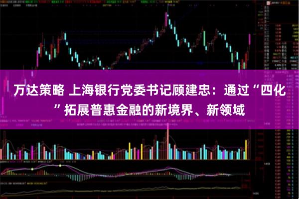 万达策略 上海银行党委书记顾建忠：通过“四化”拓展普惠金融的新境界、新领域