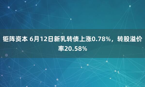 钜阵资本 6月12日新乳转债上涨0.78%，转股溢价率20.58%