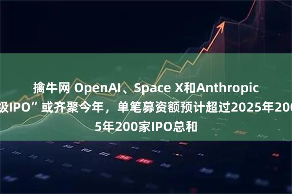 擒牛网 OpenAI、Space X和Anthropic，三大“超级IPO”或齐聚今年，单笔募资额预计超过2025年200家IPO总和