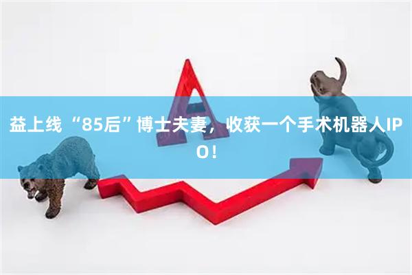 益上线 “85后”博士夫妻，收获一个手术机器人IPO！