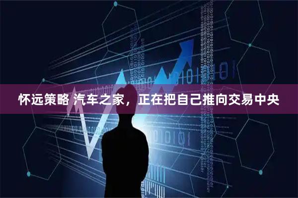 怀远策略 汽车之家，正在把自己推向交易中央