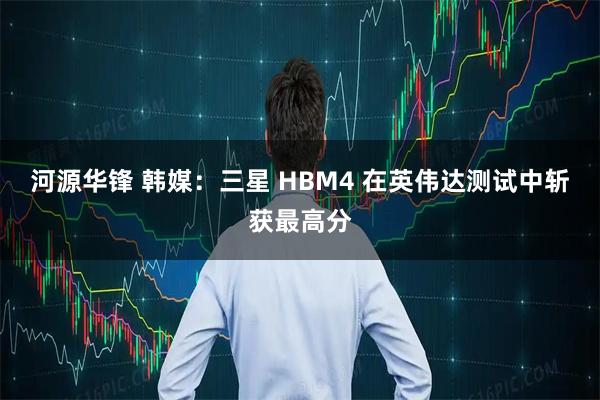 河源华锋 韩媒：三星 HBM4 在英伟达测试中斩获最高分