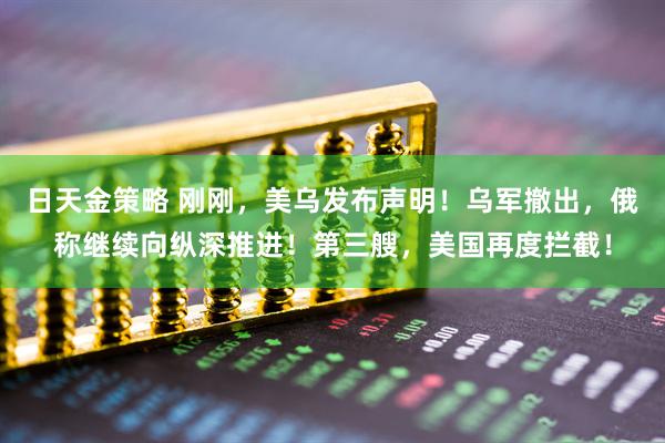 日天金策略 刚刚，美乌发布声明！乌军撤出，俄称继续向纵深推进！第三艘，美国再度拦截！