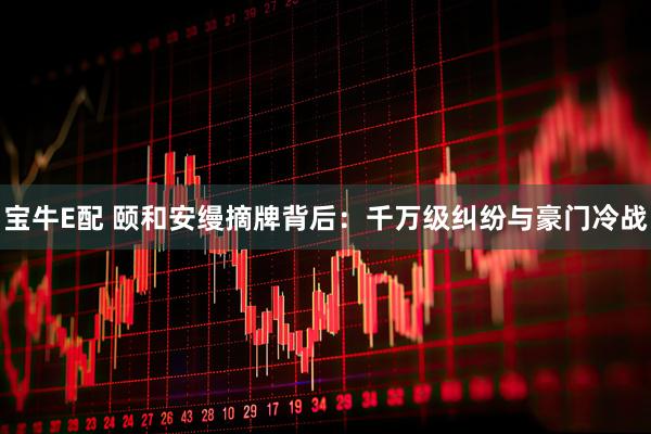 宝牛E配 颐和安缦摘牌背后：千万级纠纷与豪门冷战